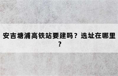 安吉塘浦高铁站要建吗？选址在哪里？