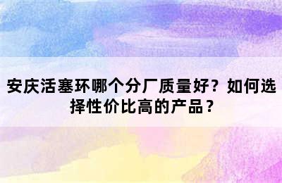 安庆活塞环哪个分厂质量好？如何选择性价比高的产品？