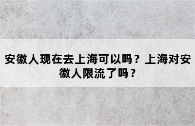 安徽人现在去上海可以吗？上海对安徽人限流了吗？