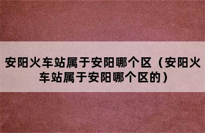 安阳火车站属于安阳哪个区（安阳火车站属于安阳哪个区的）