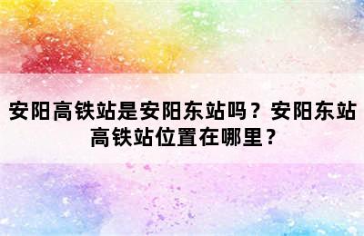 安阳高铁站是安阳东站吗？安阳东站高铁站位置在哪里？