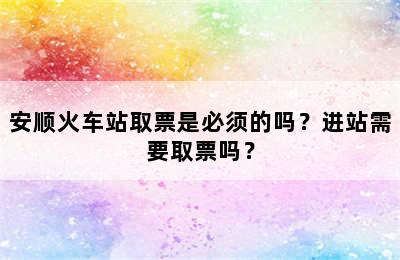 安顺火车站取票是必须的吗？进站需要取票吗？