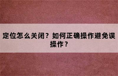 定位怎么关闭？如何正确操作避免误操作？