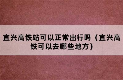 宜兴高铁站可以正常出行吗（宜兴高铁可以去哪些地方）