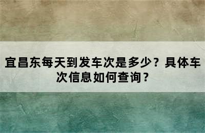 宜昌东每天到发车次是多少？具体车次信息如何查询？