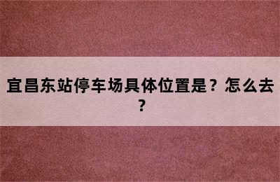 宜昌东站停车场具体位置是？怎么去？