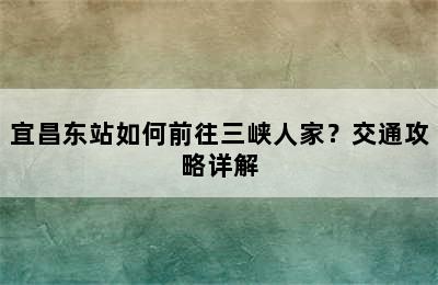 宜昌东站如何前往三峡人家？交通攻略详解