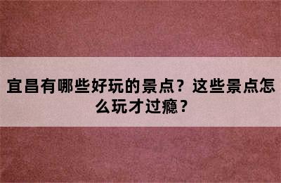 宜昌有哪些好玩的景点？这些景点怎么玩才过瘾？