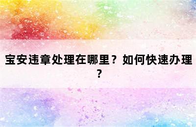 宝安违章处理在哪里？如何快速办理？