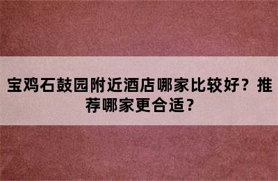 宝鸡石鼓园附近酒店哪家比较好？推荐哪家更合适？