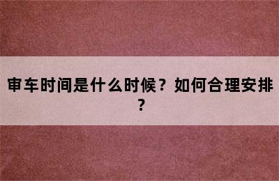 审车时间是什么时候？如何合理安排？