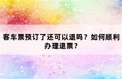 客车票预订了还可以退吗？如何顺利办理退票？