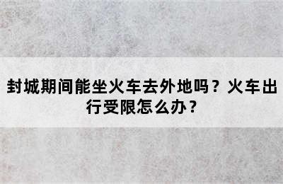 封城期间能坐火车去外地吗？火车出行受限怎么办？