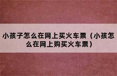 小孩子怎么在网上买火车票（小孩怎么在网上购买火车票）