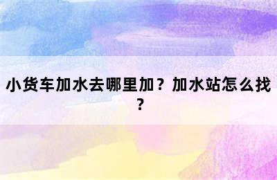 小货车加水去哪里加？加水站怎么找？