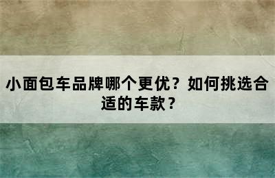 小面包车品牌哪个更优？如何挑选合适的车款？