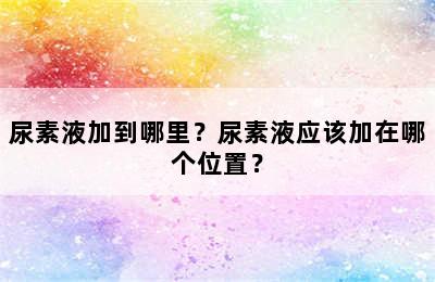 尿素液加到哪里？尿素液应该加在哪个位置？