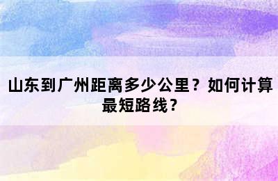 山东到广州距离多少公里？如何计算最短路线？