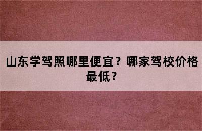 山东学驾照哪里便宜？哪家驾校价格最低？