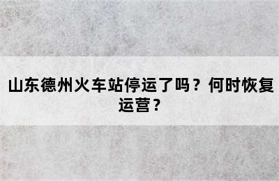 山东德州火车站停运了吗？何时恢复运营？