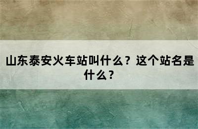 山东泰安火车站叫什么？这个站名是什么？