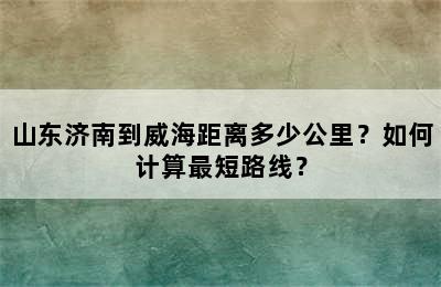 山东济南到威海距离多少公里？如何计算最短路线？