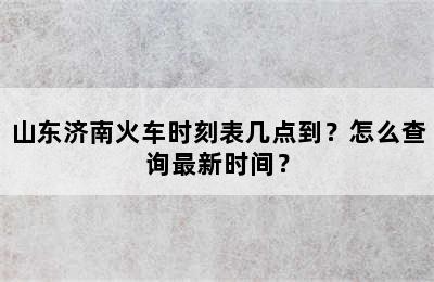 山东济南火车时刻表几点到？怎么查询最新时间？