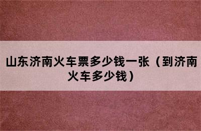 山东济南火车票多少钱一张（到济南火车多少钱）