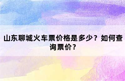 山东聊城火车票价格是多少？如何查询票价？