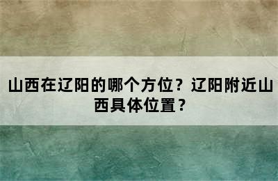 山西在辽阳的哪个方位？辽阳附近山西具体位置？