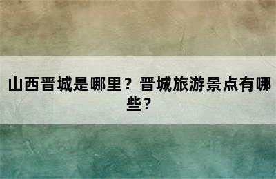 山西晋城是哪里？晋城旅游景点有哪些？