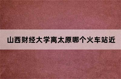 山西财经大学离太原哪个火车站近