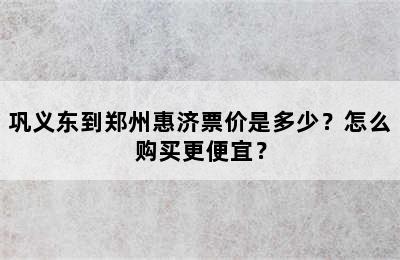 巩义东到郑州惠济票价是多少？怎么购买更便宜？