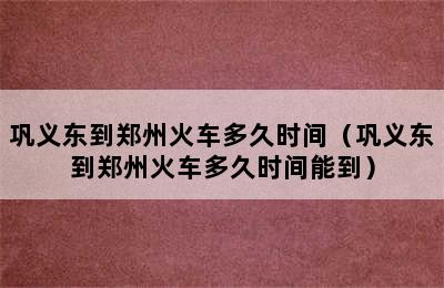 巩义东到郑州火车多久时间（巩义东到郑州火车多久时间能到）