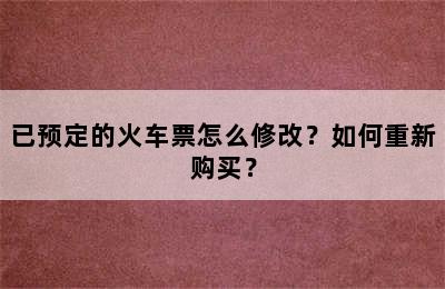 已预定的火车票怎么修改？如何重新购买？