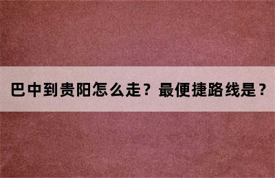 巴中到贵阳怎么走？最便捷路线是？