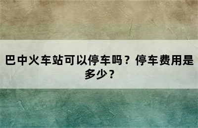 巴中火车站可以停车吗？停车费用是多少？