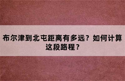 布尔津到北屯距离有多远？如何计算这段路程？