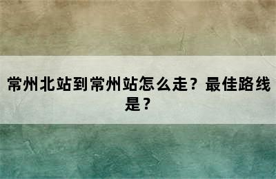 常州北站到常州站怎么走？最佳路线是？