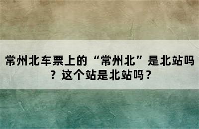 常州北车票上的“常州北”是北站吗？这个站是北站吗？