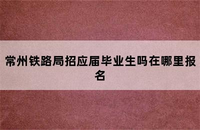 常州铁路局招应届毕业生吗在哪里报名