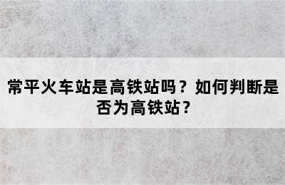 常平火车站是高铁站吗？如何判断是否为高铁站？