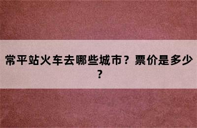 常平站火车去哪些城市？票价是多少？