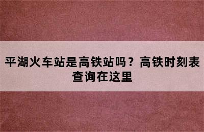 平湖火车站是高铁站吗？高铁时刻表查询在这里