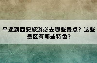 平遥到西安旅游必去哪些景点？这些景区有哪些特色？