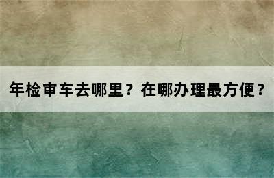 年检审车去哪里？在哪办理最方便？