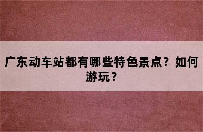 广东动车站都有哪些特色景点？如何游玩？