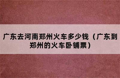 广东去河南郑州火车多少钱（广东到郑州的火车卧铺票）