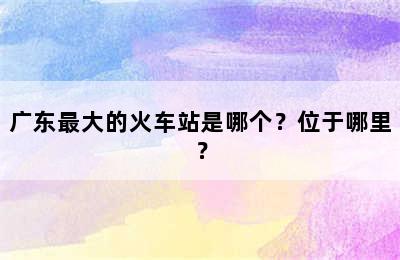 广东最大的火车站是哪个？位于哪里？