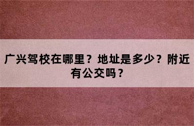 广兴驾校在哪里？地址是多少？附近有公交吗？